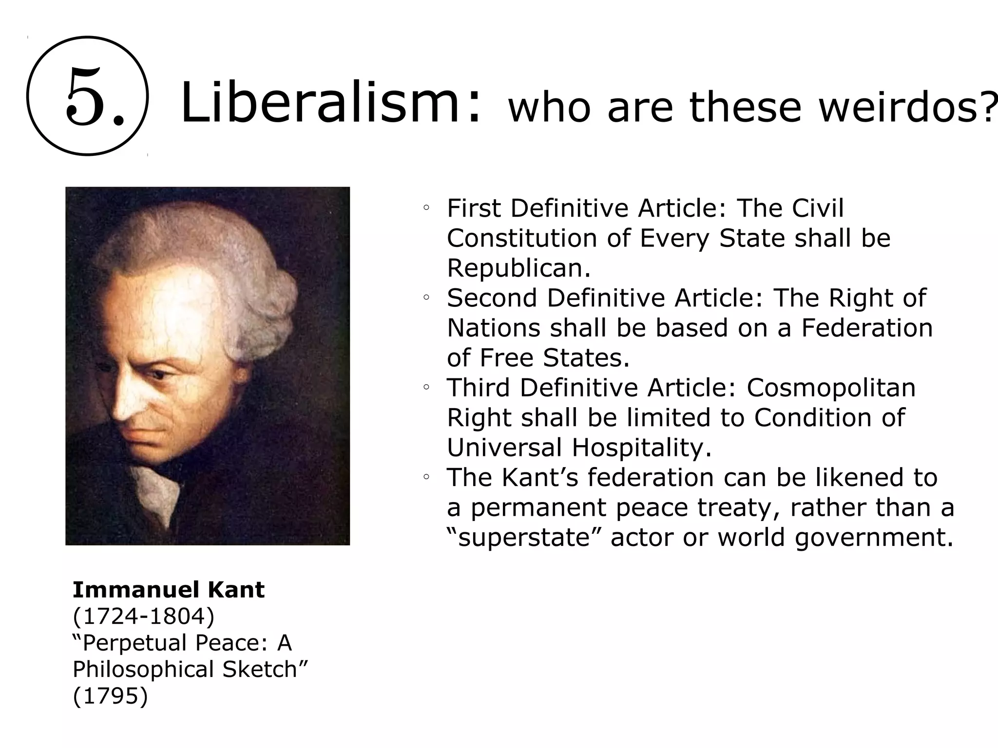5. Liberalism: who are these weirdos?
Immanuel Kant
(1724-1804)
“Perpetual Peace: A
Philosophical Sketch”
(1795)
o
First Definitive Article: The Civil
Constitution of Every State shall be
Republican.
o
Second Definitive Article: The Right of
Nations shall be based on a Federation
of Free States.
o
Third Definitive Article: Cosmopolitan
Right shall be limited to Condition of
Universal Hospitality.
o
The Kant’s federation can be likened to
a permanent peace treaty, rather than a
“superstate” actor or world government.
 