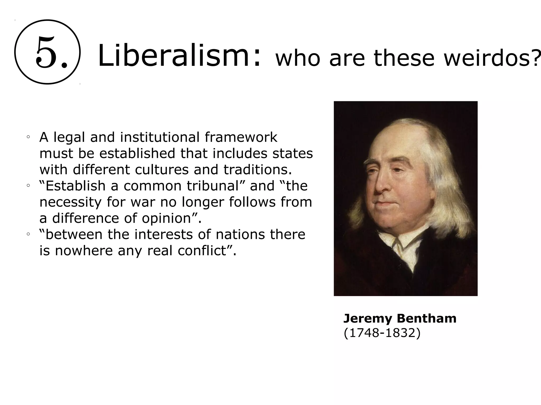5. Liberalism: who are these weirdos?
o
A legal and institutional framework
must be established that includes states
with different cultures and traditions.
o
“Establish a common tribunal” and “the
necessity for war no longer follows from
a difference of opinion”.
o
“between the interests of nations there
is nowhere any real conflict”.
Jeremy Bentham
(1748-1832)
 