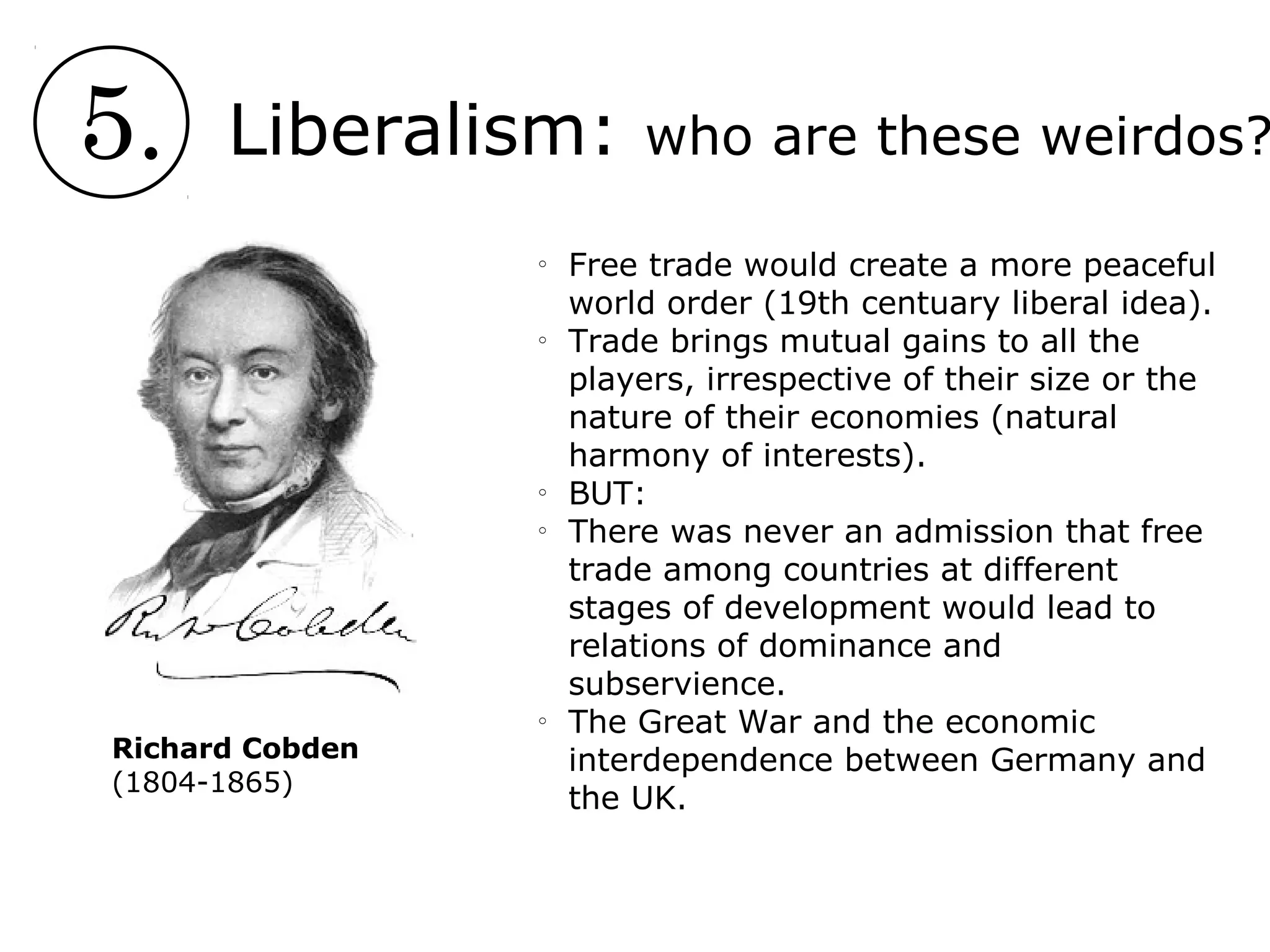 5. Liberalism: who are these weirdos?
o
Free trade would create a more peaceful
world order (19th centuary liberal idea).
o
Trade brings mutual gains to all the
players, irrespective of their size or the
nature of their economies (natural
harmony of interests).
o
BUT:
o
There was never an admission that free
trade among countries at different
stages of development would lead to
relations of dominance and
subservience.
o
The Great War and the economic
interdependence between Germany and
the UK.
Richard Cobden
(1804-1865)
 