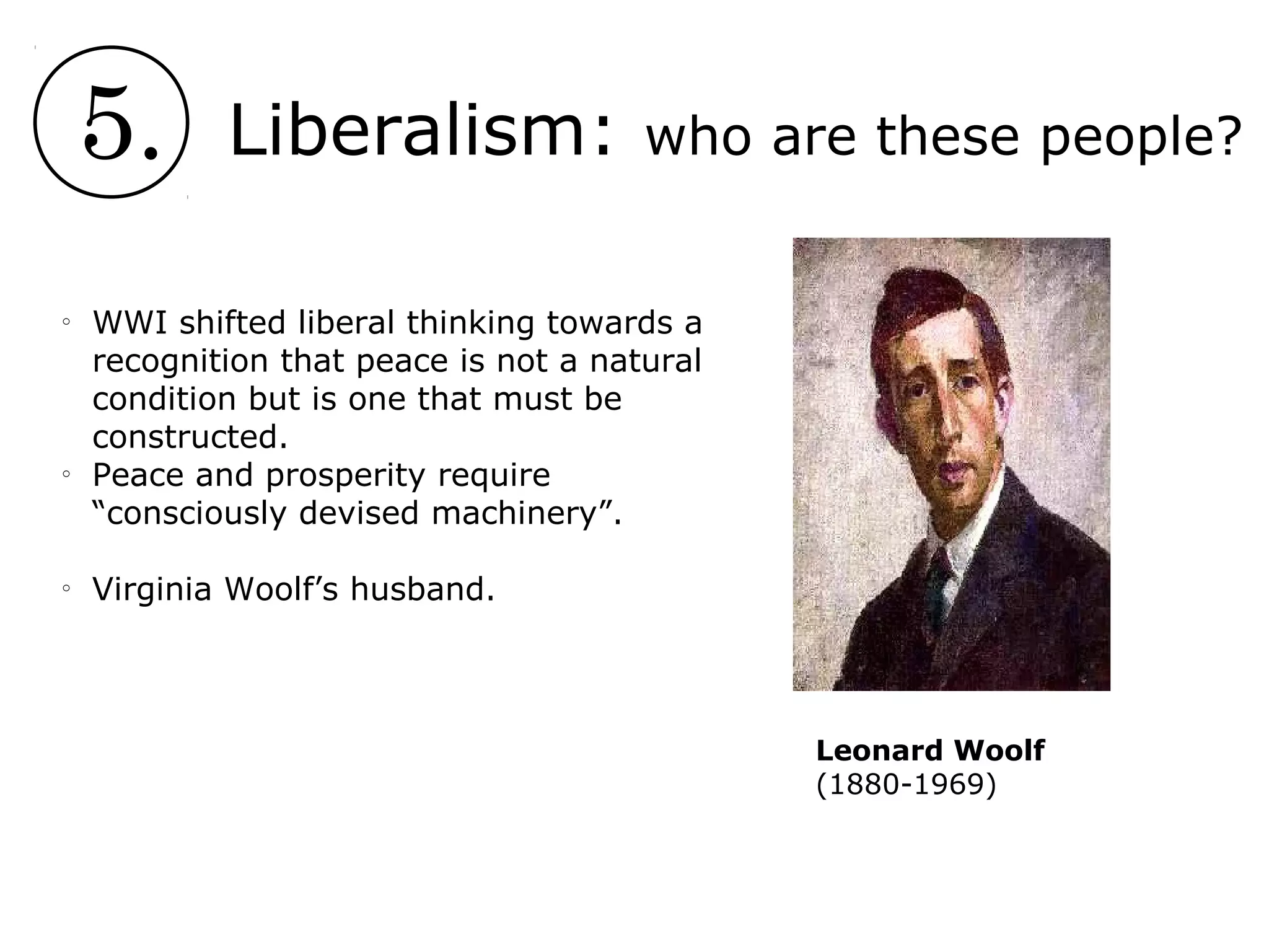 5. Liberalism: who are these people?
o
WWI shifted liberal thinking towards a
recognition that peace is not a natural
condition but is one that must be
constructed.
o
Peace and prosperity require
“consciously devised machinery”.
o
Virginia Woolf’s husband.
Leonard Woolf
(1880-1969)
 