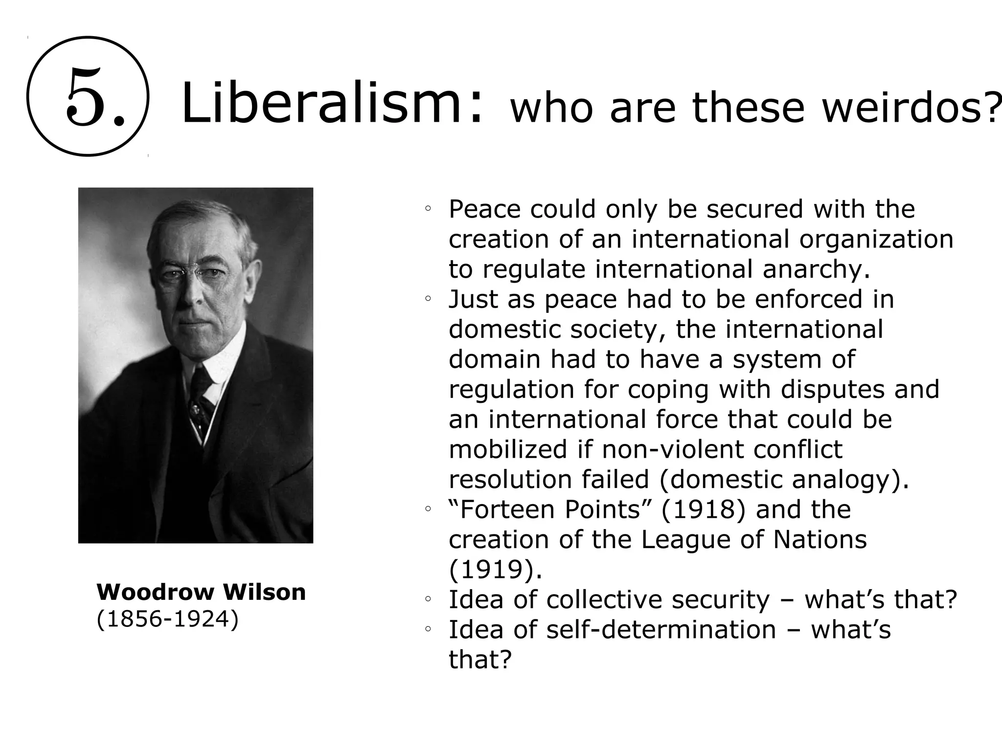 5. Liberalism: who are these weirdos?
o
Peace could only be secured with the
creation of an international organization
to regulate international anarchy.
o
Just as peace had to be enforced in
domestic society, the international
domain had to have a system of
regulation for coping with disputes and
an international force that could be
mobilized if non-violent conflict
resolution failed (domestic analogy).
o
“Forteen Points” (1918) and the
creation of the League of Nations
(1919).
o
Idea of collective security – what’s that?
o
Idea of self-determination – what’s
that?
Woodrow Wilson
(1856-1924)
 