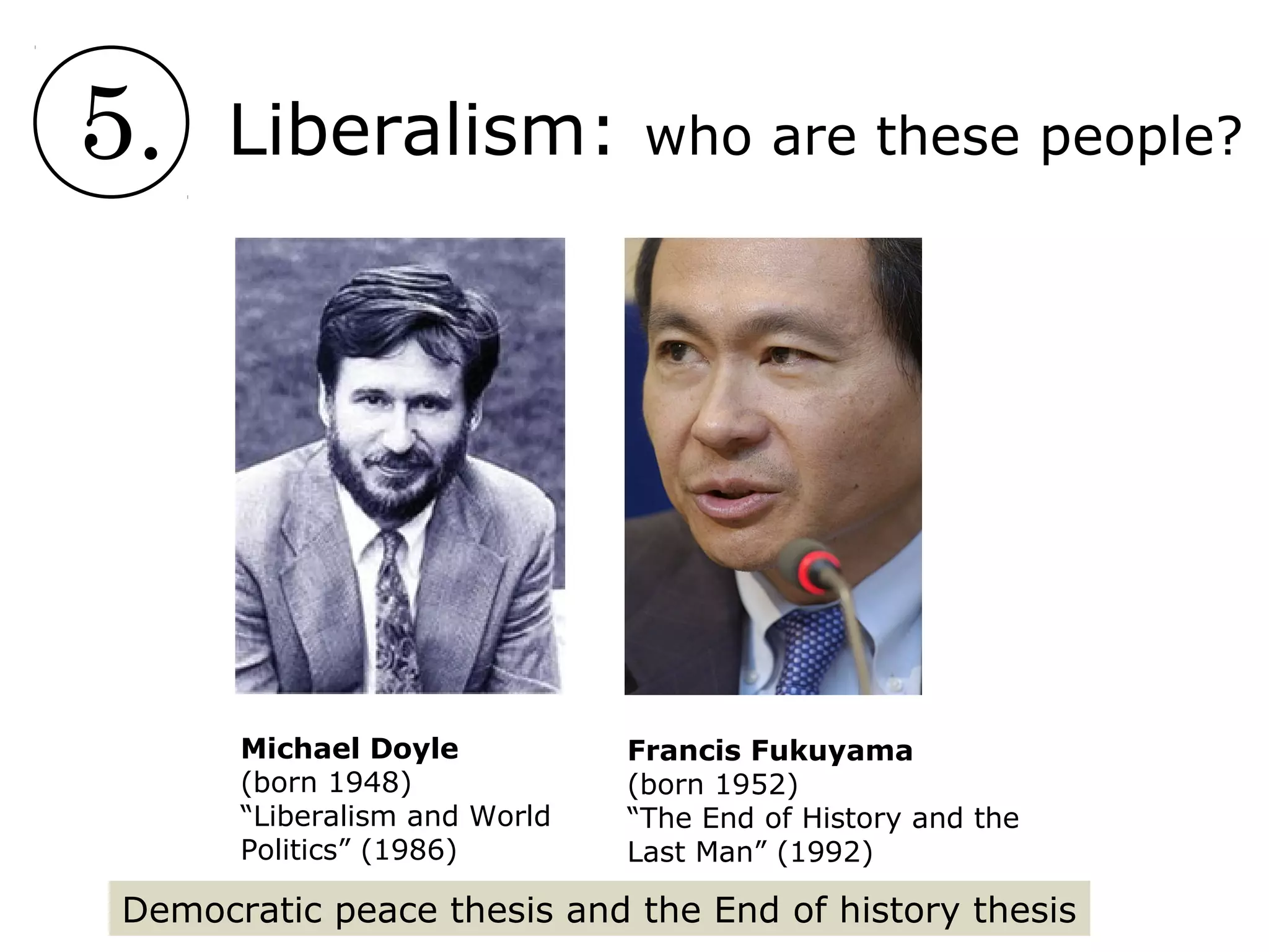 5. Liberalism: who are these people?
Francis Fukuyama
(born 1952)
“The End of History and the
Last Man” (1992)
Michael Doyle
(born 1948)
“Liberalism and World
Politics” (1986)
Democratic peace thesis and the End of history thesis
 