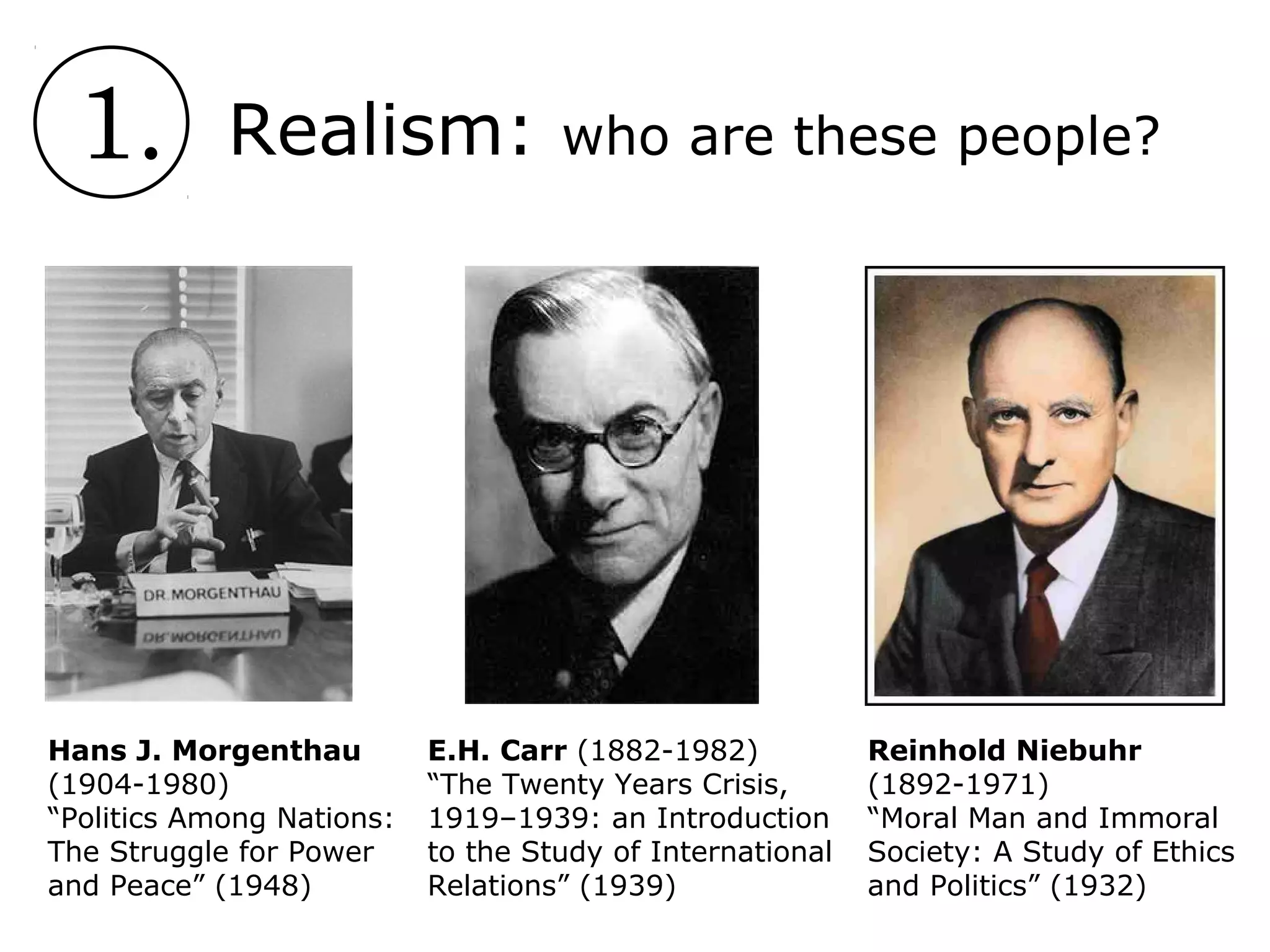 1. Realism: who are these people?
Hans J. Morgenthau
(1904-1980)
“Politics Among Nations:
The Struggle for Power
and Peace” (1948)
E.H. Carr (1882-1982)
“The Twenty Years Crisis,
1919–1939: an Introduction
to the Study of International
Relations” (1939)
Reinhold Niebuhr
(1892-1971)
“Moral Man and Immoral
Society: A Study of Ethics
and Politics” (1932)
 