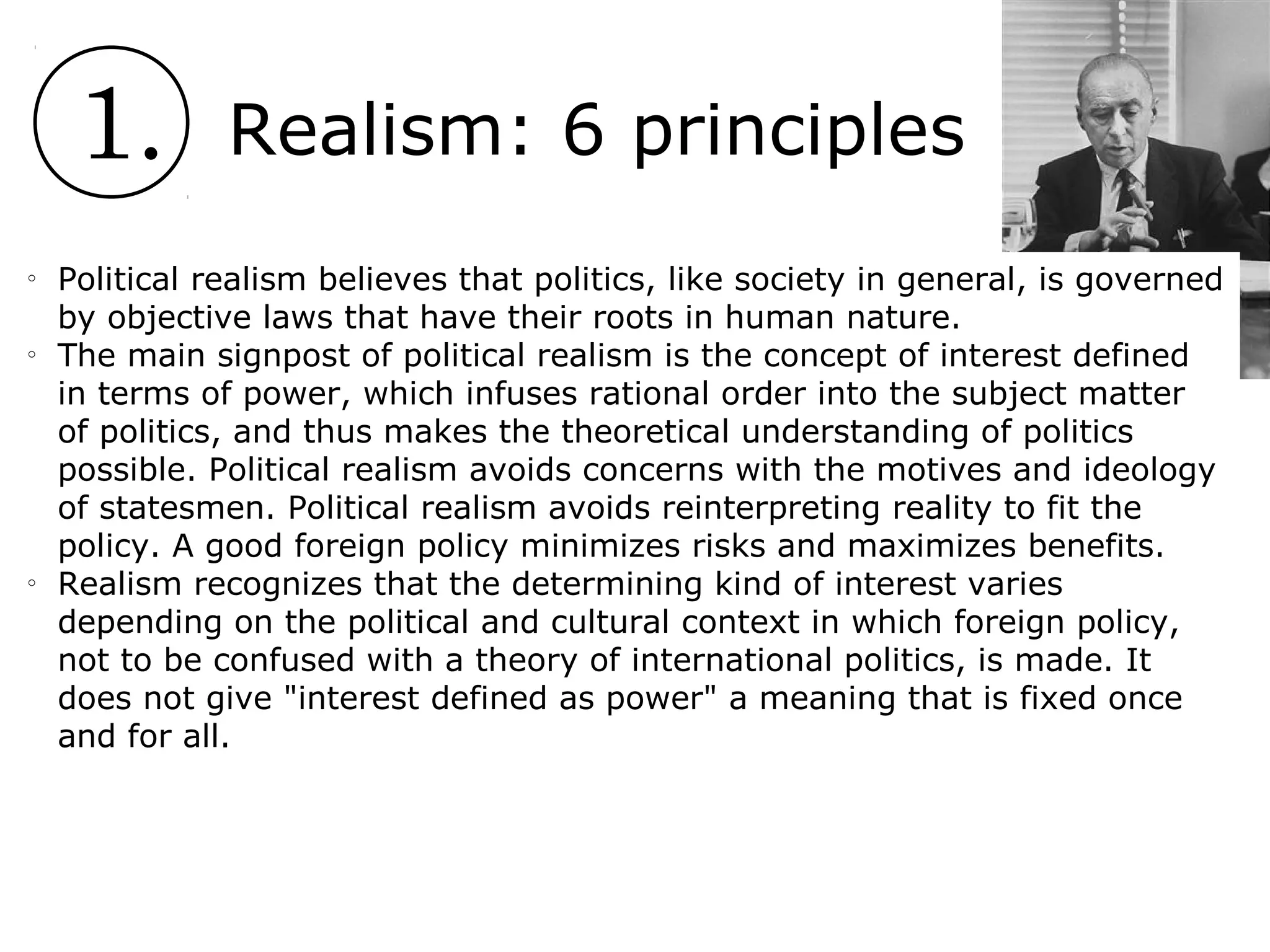 1. Realism: 6 principles
o
Political realism believes that politics, like society in general, is governed
by objective laws that have their roots in human nature.
o
The main signpost of political realism is the concept of interest defined
in terms of power, which infuses rational order into the subject matter
of politics, and thus makes the theoretical understanding of politics
possible. Political realism avoids concerns with the motives and ideology
of statesmen. Political realism avoids reinterpreting reality to fit the
policy. A good foreign policy minimizes risks and maximizes benefits.
o
Realism recognizes that the determining kind of interest varies
depending on the political and cultural context in which foreign policy,
not to be confused with a theory of international politics, is made. It
does not give "interest defined as power" a meaning that is fixed once
and for all.
 