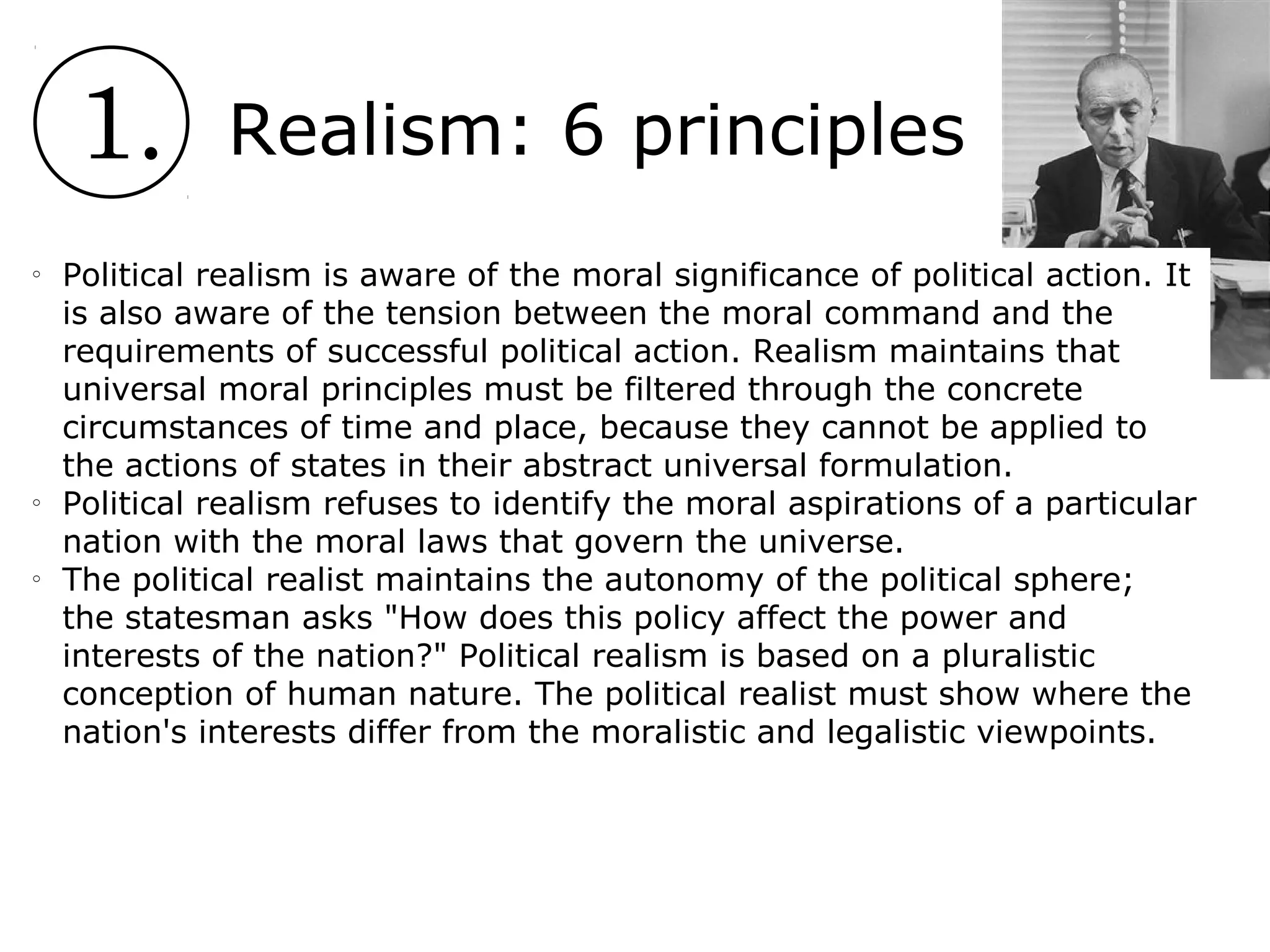 1. Realism: 6 principles
o
Political realism is aware of the moral significance of political action. It
is also aware of the tension between the moral command and the
requirements of successful political action. Realism maintains that
universal moral principles must be filtered through the concrete
circumstances of time and place, because they cannot be applied to
the actions of states in their abstract universal formulation.
o
Political realism refuses to identify the moral aspirations of a particular
nation with the moral laws that govern the universe.
o
The political realist maintains the autonomy of the political sphere;
the statesman asks "How does this policy affect the power and
interests of the nation?" Political realism is based on a pluralistic
conception of human nature. The political realist must show where the
nation's interests differ from the moralistic and legalistic viewpoints.
 