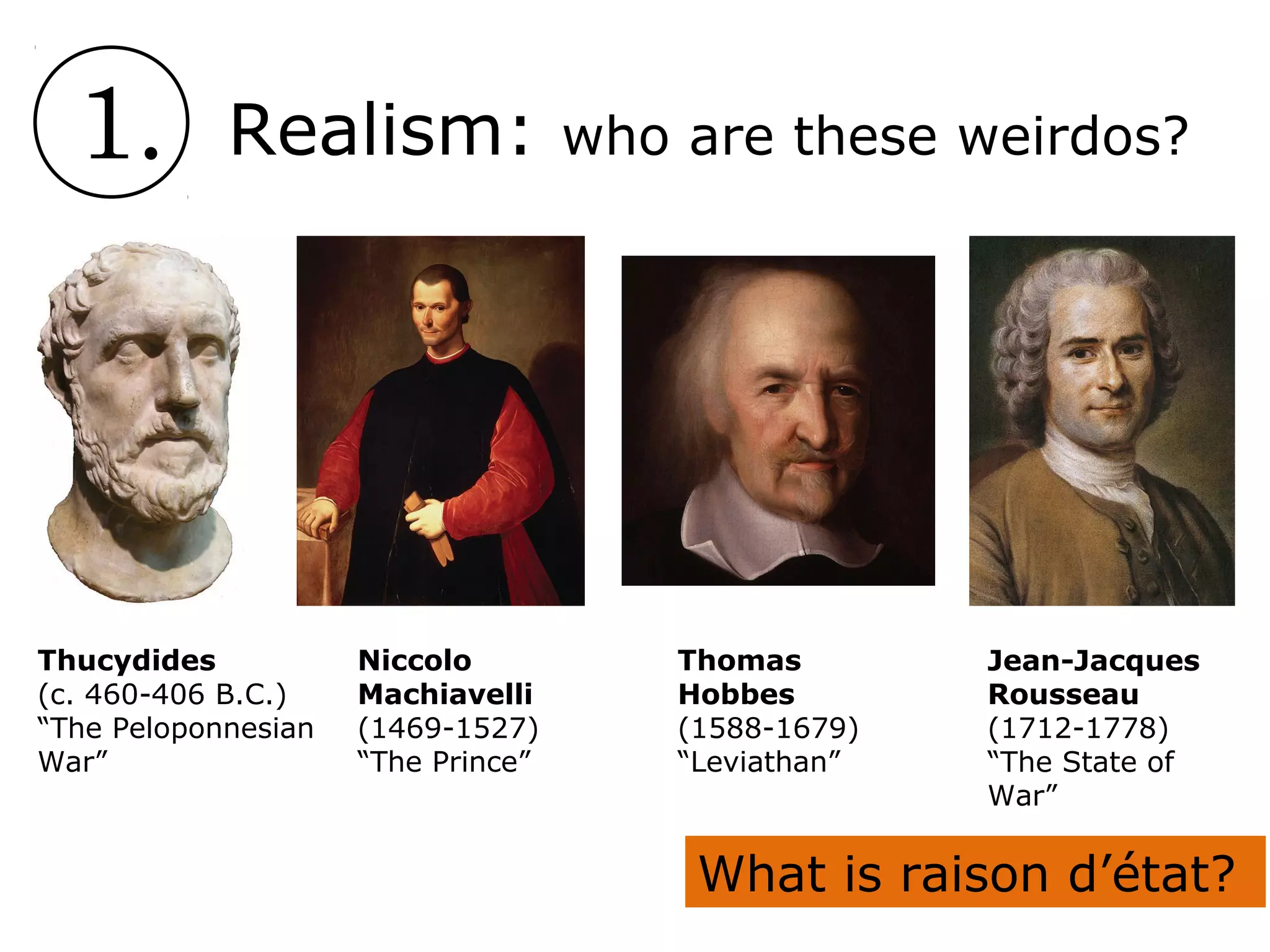 1. Realism: who are these weirdos?
Thucydides
(c. 460-406 B.C.)
“The Peloponnesian
War”
Niccolo
Machiavelli
(1469-1527)
“The Prince”
Thomas
Hobbes
(1588-1679)
“Leviathan”
Jean-Jacques
Rousseau
(1712-1778)
“The State of
War”
What is raison d’état?
 