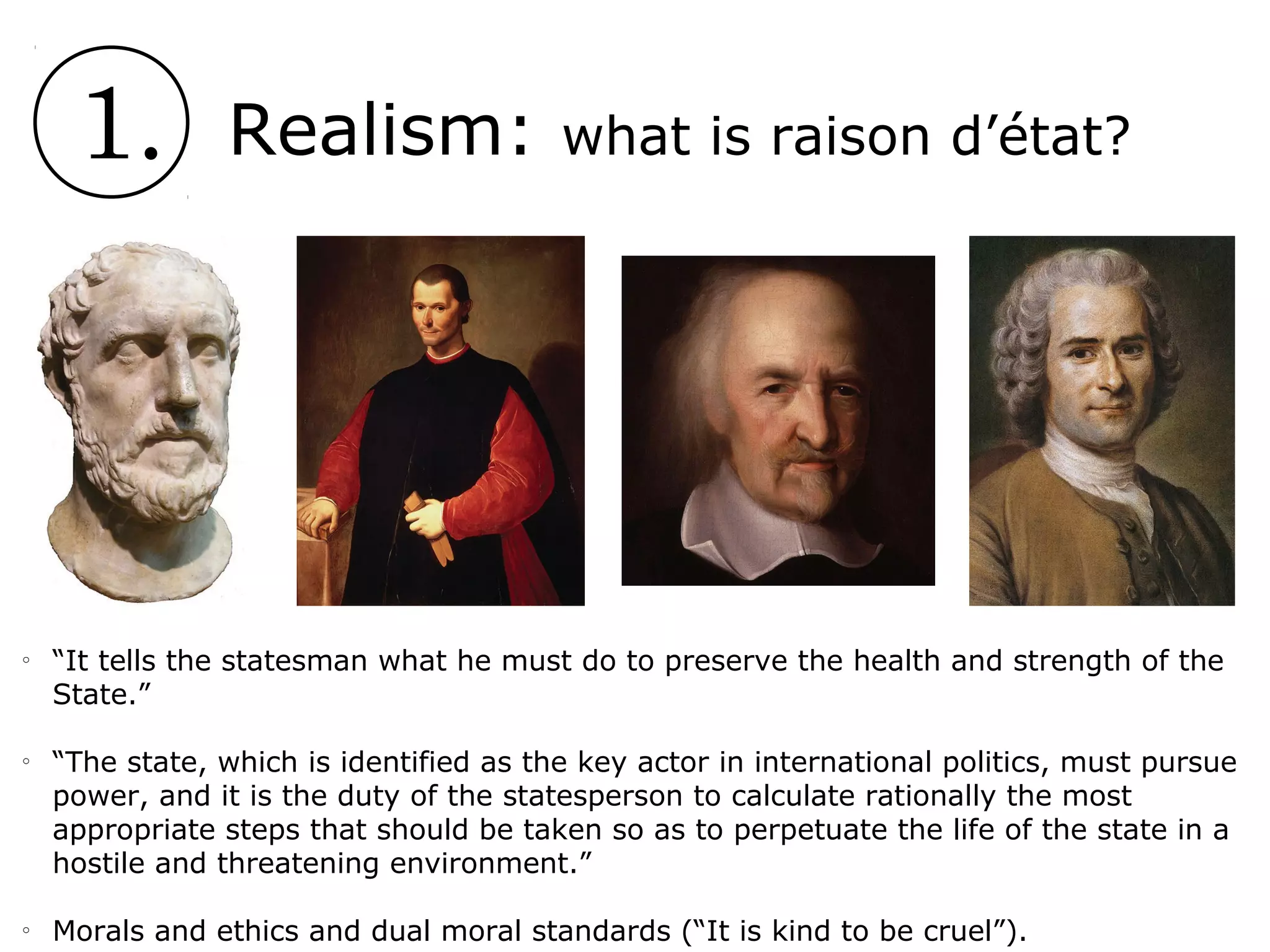 1. Realism: what is raison d’état?
o
“It tells the statesman what he must do to preserve the health and strength of the
State.”
o
“The state, which is identified as the key actor in international politics, must pursue
power, and it is the duty of the statesperson to calculate rationally the most
appropriate steps that should be taken so as to perpetuate the life of the state in a
hostile and threatening environment.”
o
Morals and ethics and dual moral standards (“It is kind to be cruel”).
 