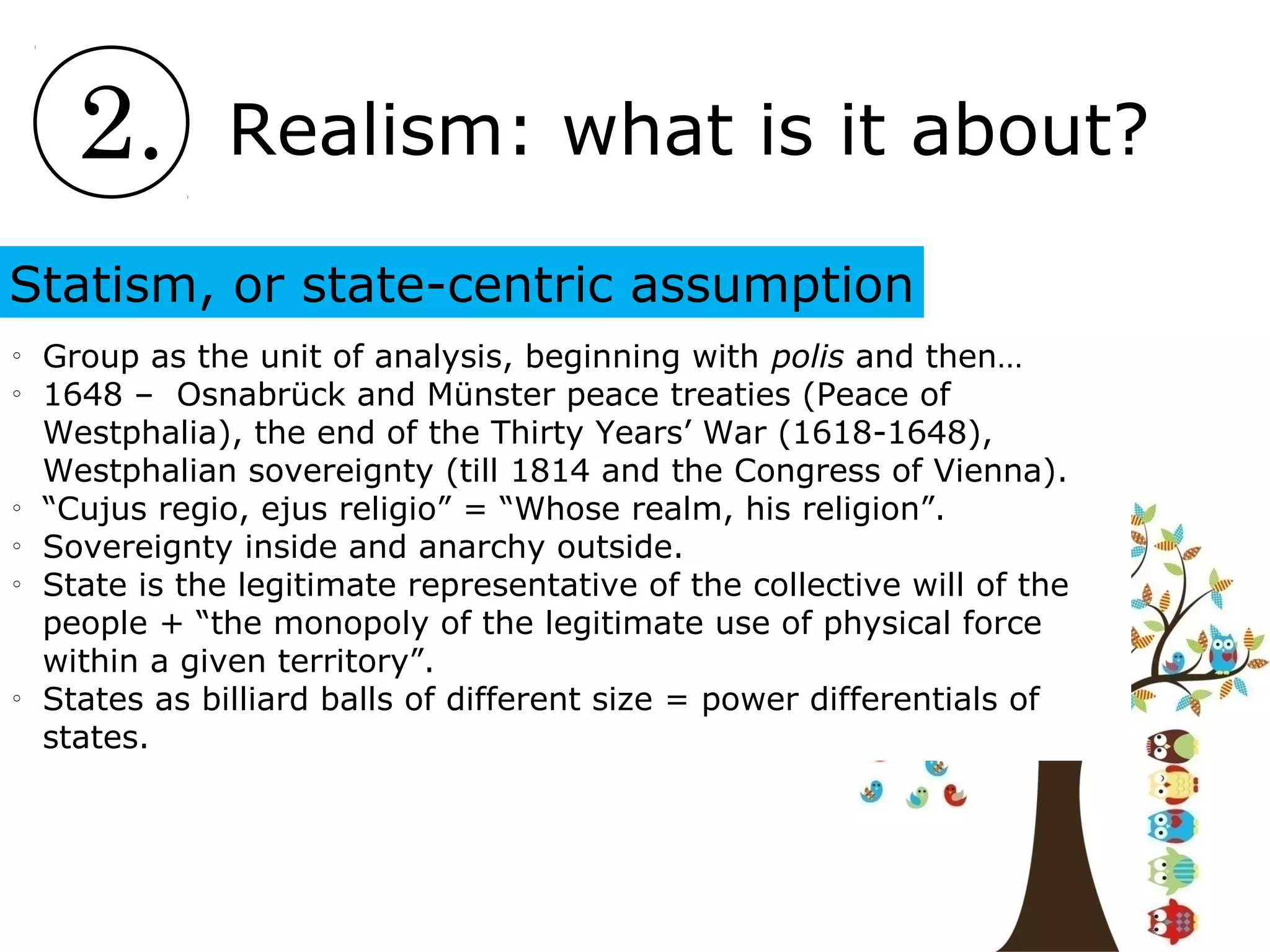 2. Realism: what is it about?
Statism, or state-centric assumption
o
Group as the unit of analysis, beginning with polis and then…
o
1648 – Osnabrück and Münster peace treaties (Peace of
Westphalia), the end of the Thirty Years’ War (1618-1648),
Westphalian sovereignty (till 1814 and the Congress of Vienna).
o
“Cujus regio, ejus religio” = “Whose realm, his religion”.
o
Sovereignty inside and anarchy outside.
o
State is the legitimate representative of the collective will of the
people + “the monopoly of the legitimate use of physical force
within a given territory”.
o
States as billiard balls of different size = power differentials of
states.
 