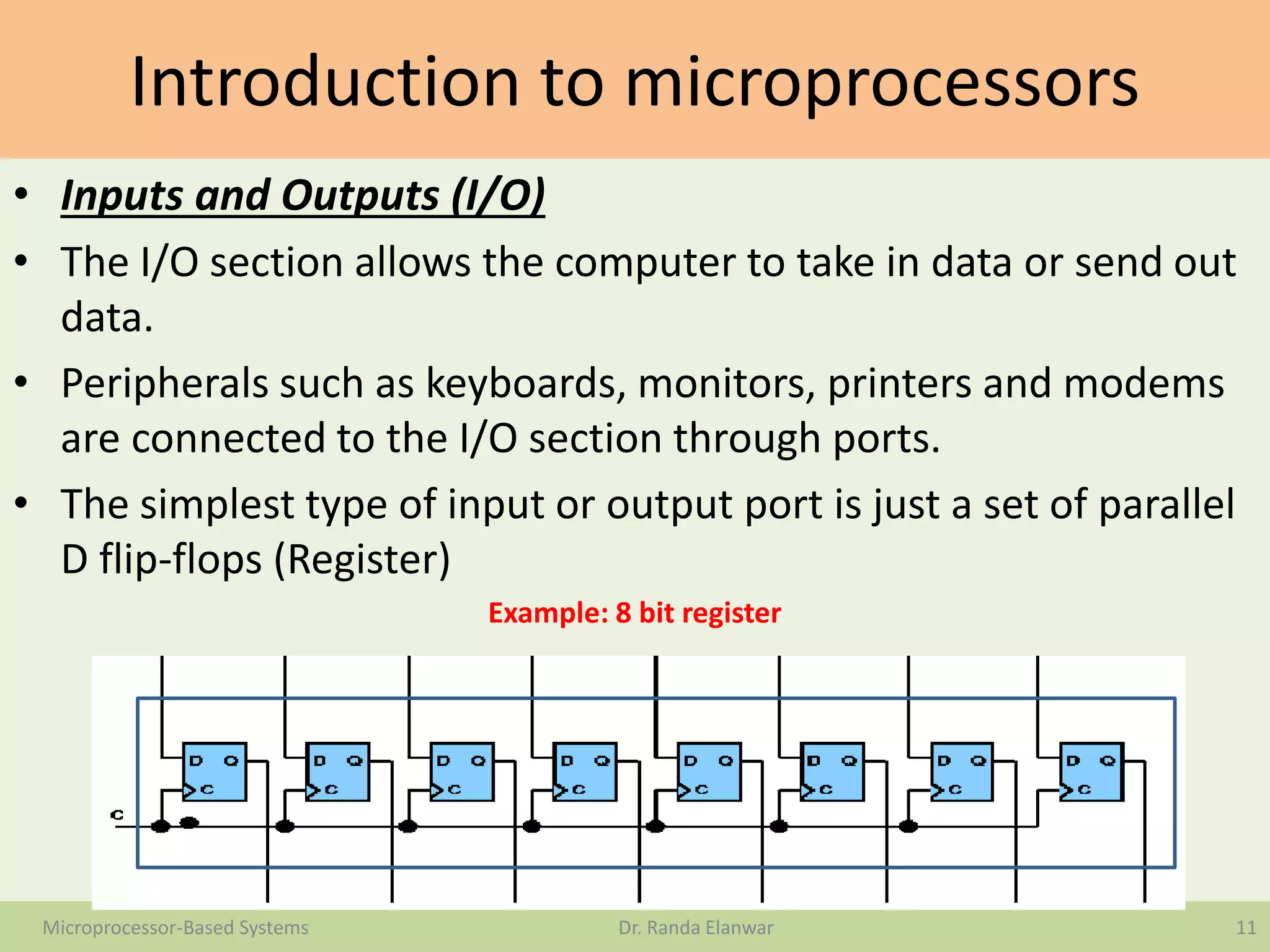 Introduction to microprocessors
• Inputs and Outputs (I/O)
• The I/O section allows the computer to take in data or send out
data.
• Peripherals such as keyboards, monitors, printers and modems
are connected to the I/O section through ports.
• The simplest type of input or output port is just a set of parallel
D flip-flops (Register)
Example: 8 bit register
11Microprocessor-Based Systems Dr. Randa Elanwar
 