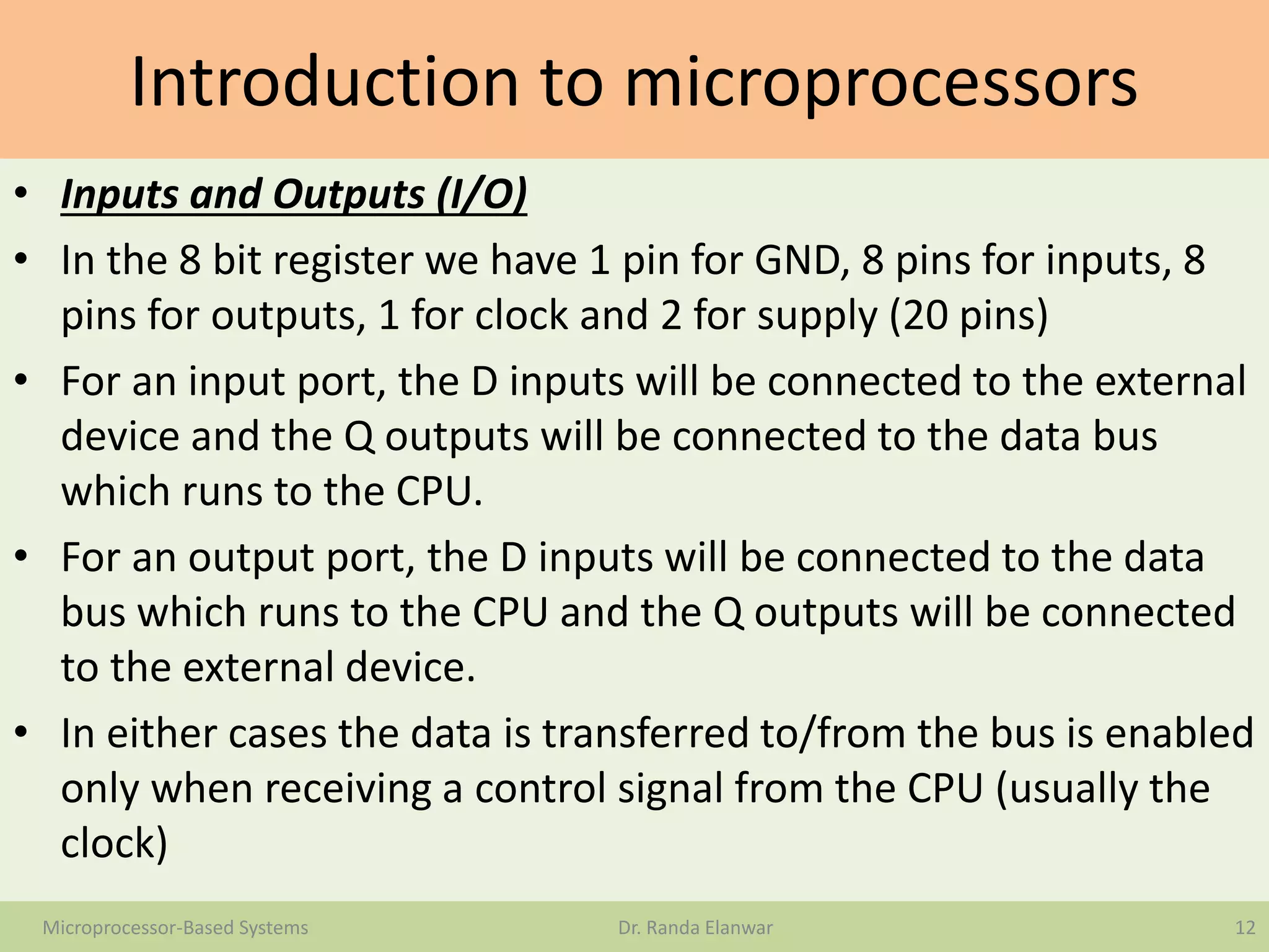 Introduction to microprocessors
• Inputs and Outputs (I/O)
• In the 8 bit register we have 1 pin for GND, 8 pins for inputs, 8
pins for outputs, 1 for clock and 2 for supply (20 pins)
• For an input port, the D inputs will be connected to the external
device and the Q outputs will be connected to the data bus
which runs to the CPU.
• For an output port, the D inputs will be connected to the data
bus which runs to the CPU and the Q outputs will be connected
to the external device.
• In either cases the data is transferred to/from the bus is enabled
only when receiving a control signal from the CPU (usually the
clock)
12Microprocessor-Based Systems Dr. Randa Elanwar
 