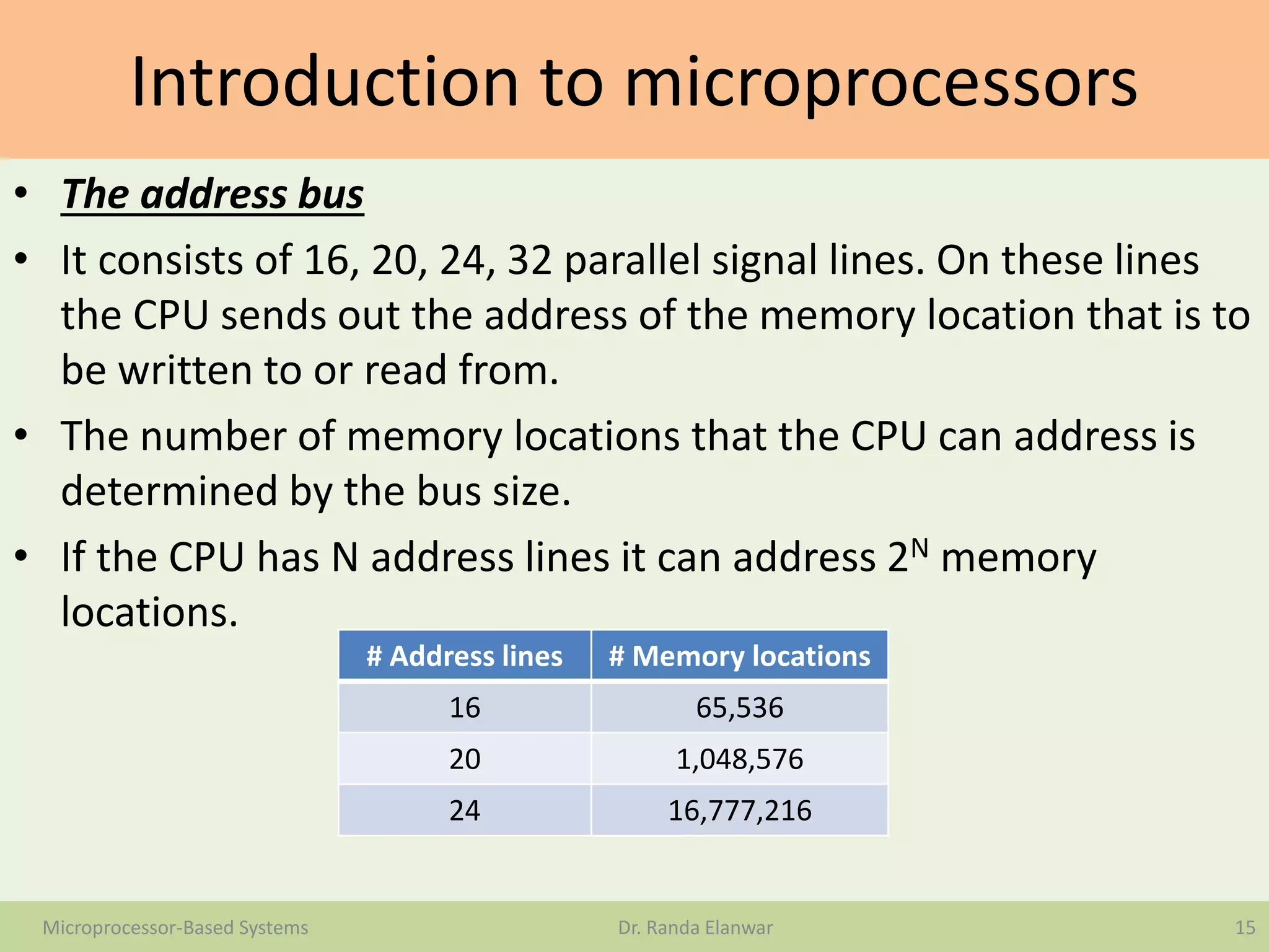 Introduction to microprocessors
• The address bus
• It consists of 16, 20, 24, 32 parallel signal lines. On these lines
the CPU sends out the address of the memory location that is to
be written to or read from.
• The number of memory locations that the CPU can address is
determined by the bus size.
• If the CPU has N address lines it can address 2N memory
locations.
15Microprocessor-Based Systems Dr. Randa Elanwar
# Address lines # Memory locations
16 65,536
20 1,048,576
24 16,777,216
 
