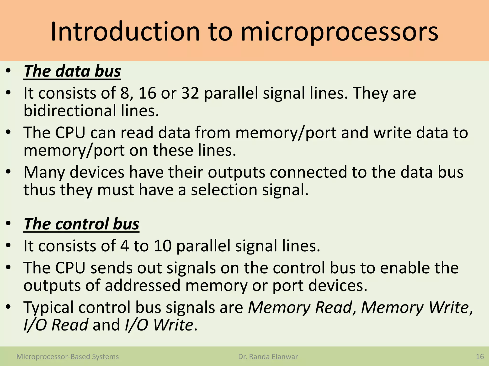 Introduction to microprocessors
• The data bus
• It consists of 8, 16 or 32 parallel signal lines. They are
bidirectional lines.
• The CPU can read data from memory/port and write data to
memory/port on these lines.
• Many devices have their outputs connected to the data bus
thus they must have a selection signal.
• The control bus
• It consists of 4 to 10 parallel signal lines.
• The CPU sends out signals on the control bus to enable the
outputs of addressed memory or port devices.
• Typical control bus signals are Memory Read, Memory Write,
I/O Read and I/O Write.
16Microprocessor-Based Systems Dr. Randa Elanwar
 