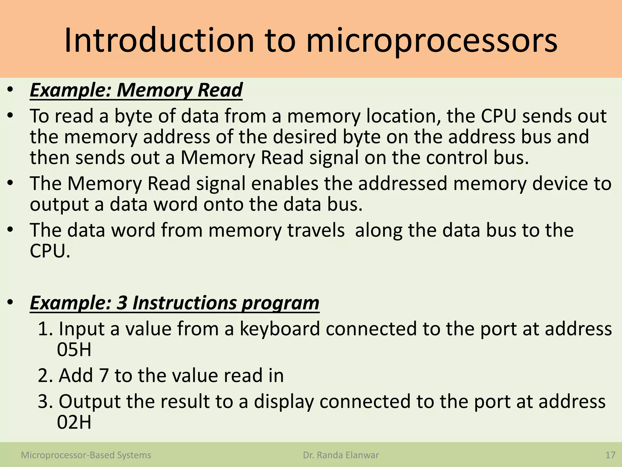 Introduction to microprocessors
• Example: Memory Read
• To read a byte of data from a memory location, the CPU sends out
the memory address of the desired byte on the address bus and
then sends out a Memory Read signal on the control bus.
• The Memory Read signal enables the addressed memory device to
output a data word onto the data bus.
• The data word from memory travels along the data bus to the
CPU.
• Example: 3 Instructions program
1. Input a value from a keyboard connected to the port at address
05H
2. Add 7 to the value read in
3. Output the result to a display connected to the port at address
02H
17Microprocessor-Based Systems Dr. Randa Elanwar
 