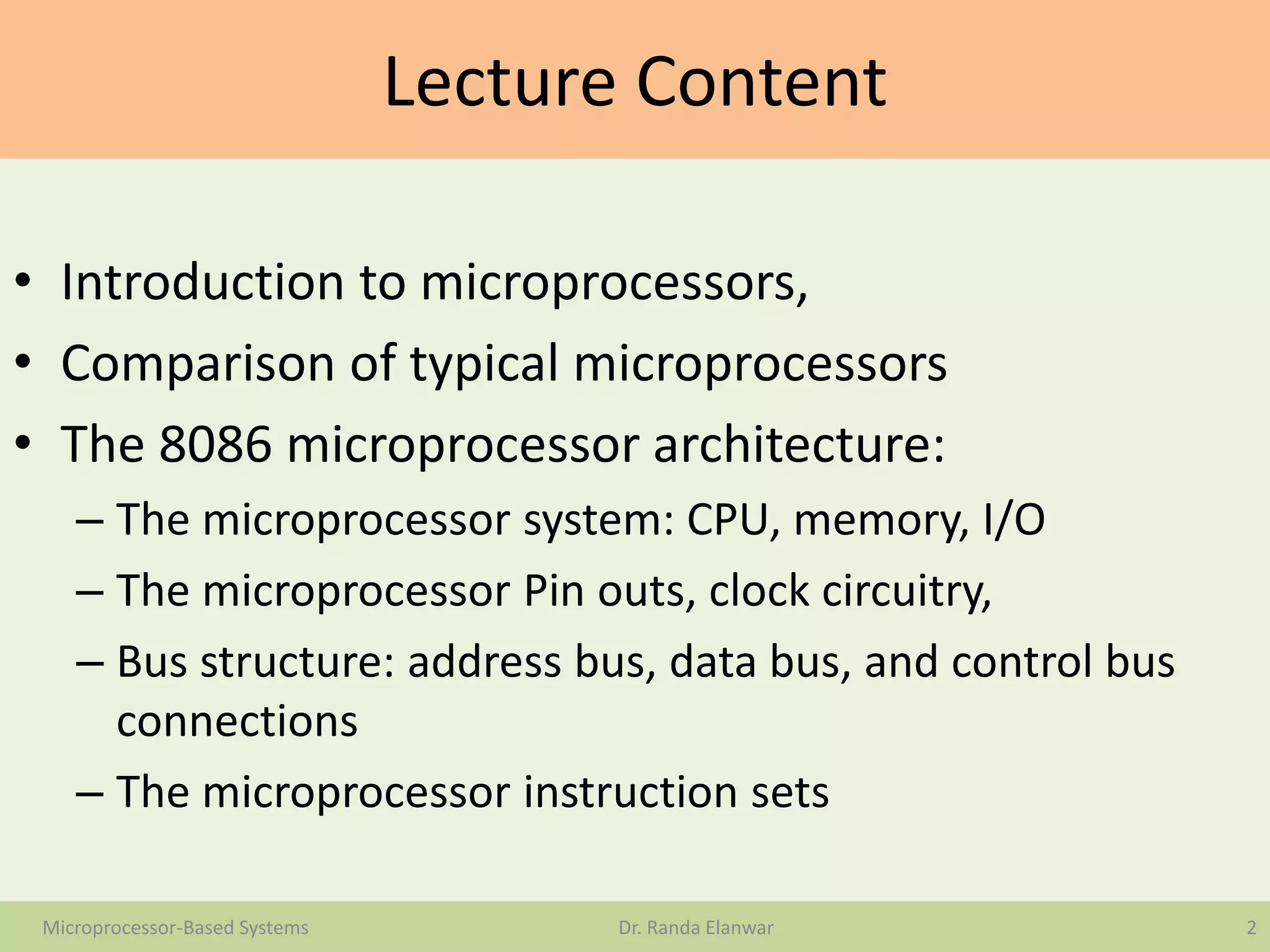 Lecture Content
• Introduction to microprocessors,
• Comparison of typical microprocessors
• The 8086 microprocessor architecture:
– The microprocessor system: CPU, memory, I/O
– The microprocessor Pin outs, clock circuitry,
– Bus structure: address bus, data bus, and control bus
connections
– The microprocessor instruction sets
2Microprocessor-Based Systems Dr. Randa Elanwar
 