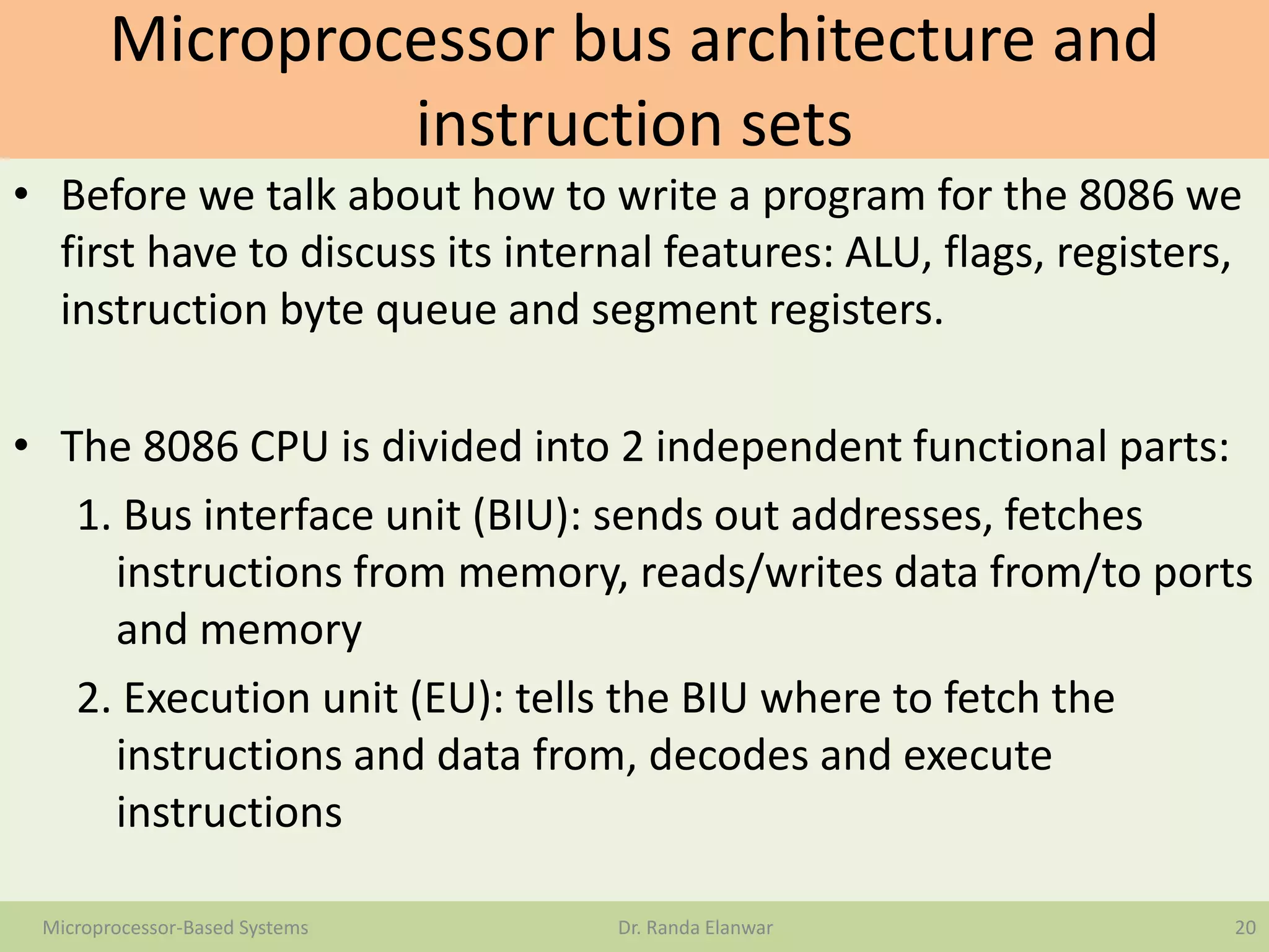 Microprocessor bus architecture and
instruction sets
• Before we talk about how to write a program for the 8086 we
first have to discuss its internal features: ALU, flags, registers,
instruction byte queue and segment registers.
• The 8086 CPU is divided into 2 independent functional parts:
1. Bus interface unit (BIU): sends out addresses, fetches
instructions from memory, reads/writes data from/to ports
and memory
2. Execution unit (EU): tells the BIU where to fetch the
instructions and data from, decodes and execute
instructions
20Microprocessor-Based Systems Dr. Randa Elanwar
 
