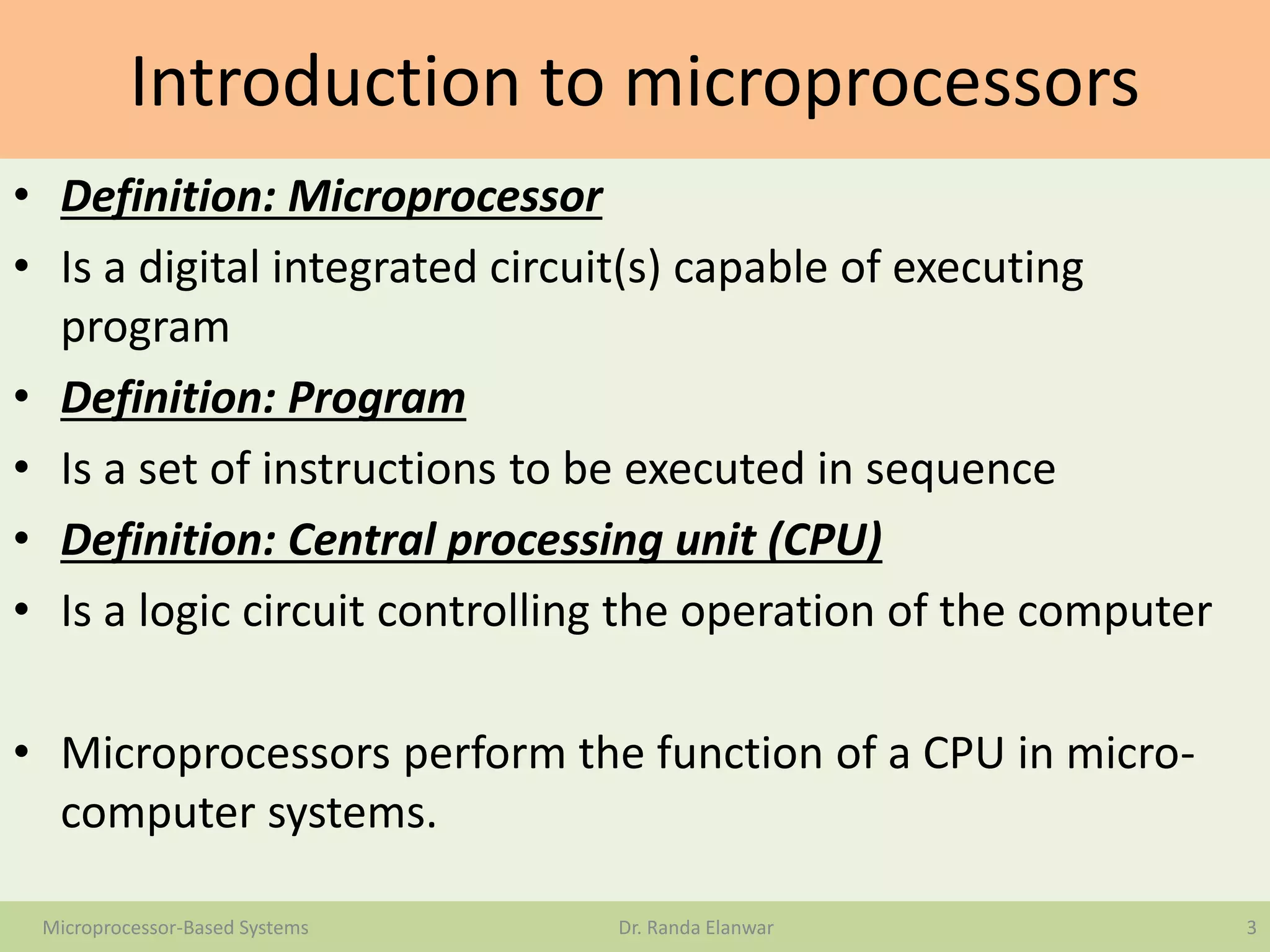 Introduction to microprocessors
• Definition: Microprocessor
• Is a digital integrated circuit(s) capable of executing
program
• Definition: Program
• Is a set of instructions to be executed in sequence
• Definition: Central processing unit (CPU)
• Is a logic circuit controlling the operation of the computer
• Microprocessors perform the function of a CPU in micro-
computer systems.
3Microprocessor-Based Systems Dr. Randa Elanwar
 