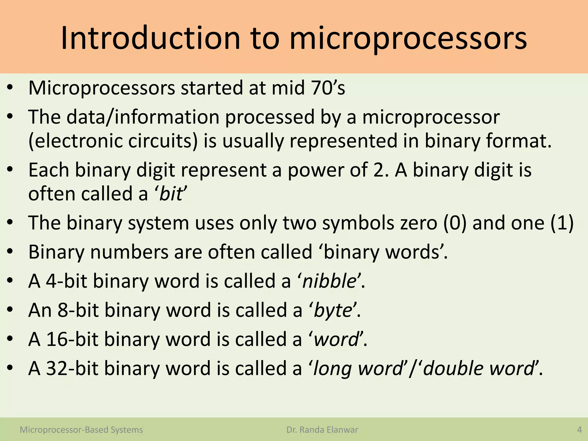 Introduction to microprocessors
• Microprocessors started at mid 70’s
• The data/information processed by a microprocessor
(electronic circuits) is usually represented in binary format.
• Each binary digit represent a power of 2. A binary digit is
often called a ‘bit’
• The binary system uses only two symbols zero (0) and one (1)
• Binary numbers are often called ‘binary words’.
• A 4-bit binary word is called a ‘nibble’.
• An 8-bit binary word is called a ‘byte’.
• A 16-bit binary word is called a ‘word’.
• A 32-bit binary word is called a ‘long word’/‘double word’.
4Microprocessor-Based Systems Dr. Randa Elanwar
 