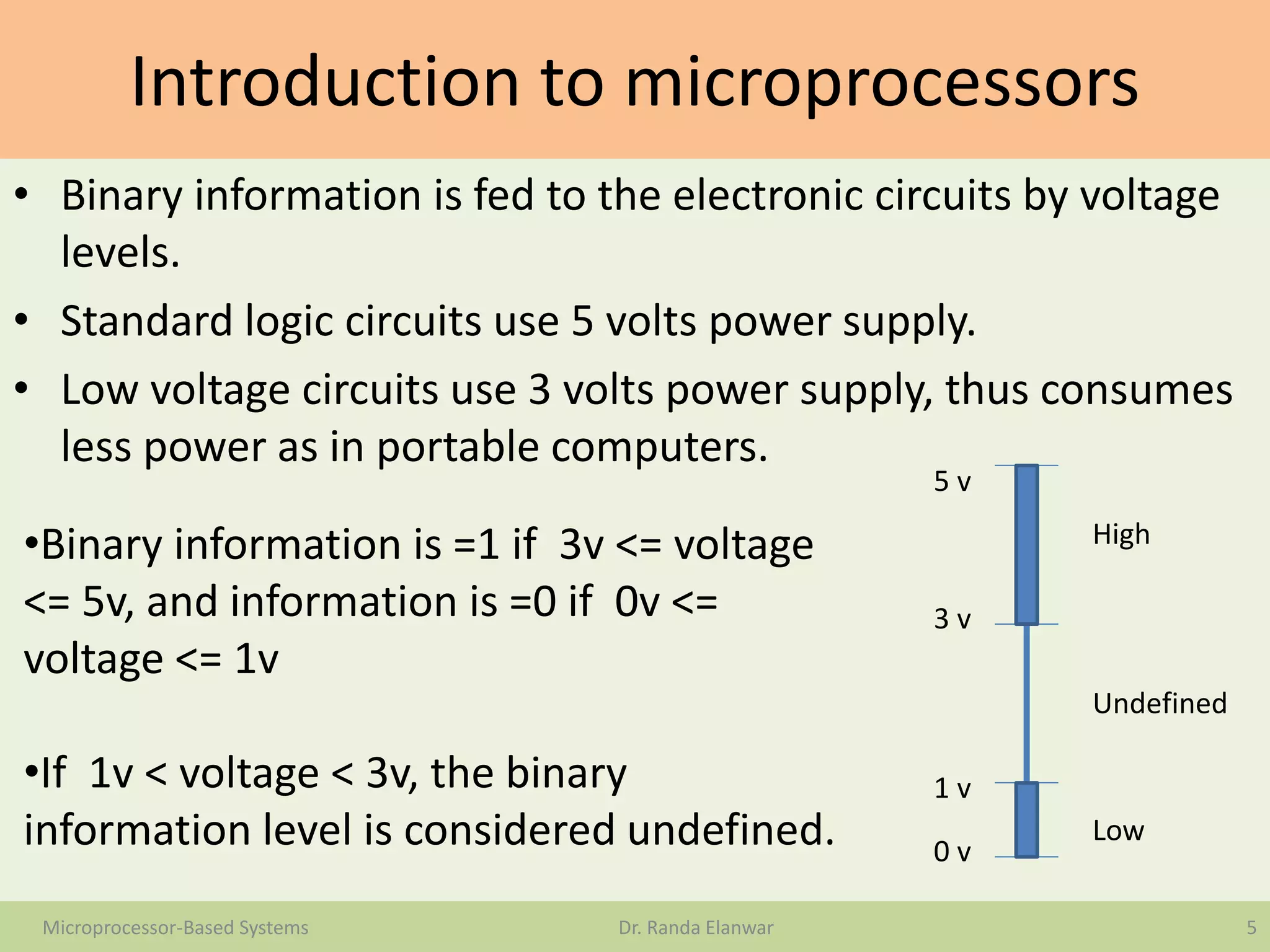 Introduction to microprocessors
• Binary information is fed to the electronic circuits by voltage
levels.
• Standard logic circuits use 5 volts power supply.
• Low voltage circuits use 3 volts power supply, thus consumes
less power as in portable computers.
5Microprocessor-Based Systems Dr. Randa Elanwar
•Binary information is =1 if 3v <= voltage
<= 5v, and information is =0 if 0v <=
voltage <= 1v
•If 1v < voltage < 3v, the binary
information level is considered undefined. Low
High
Undefined
0 v
1 v
3 v
5 v
 