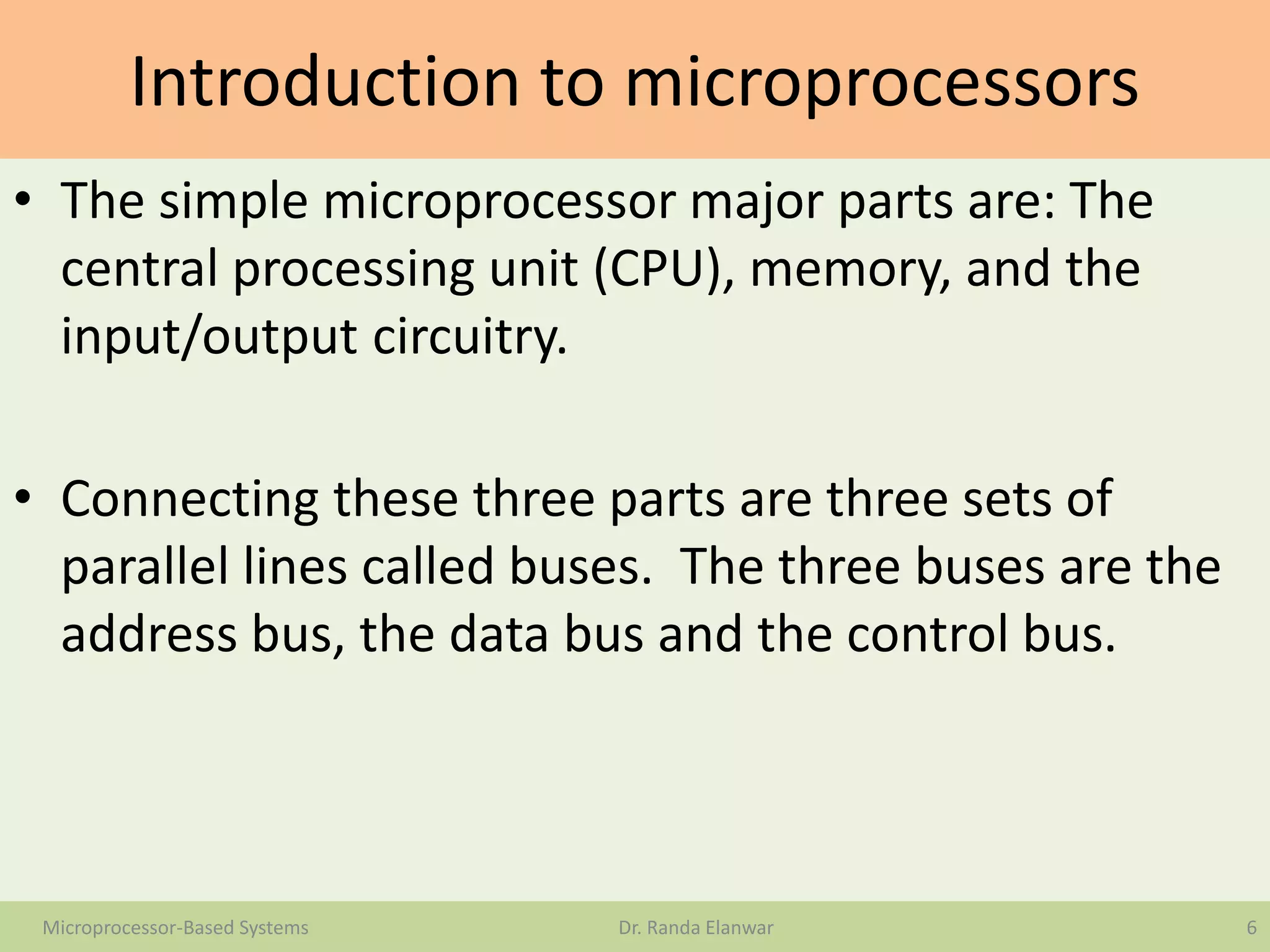 Introduction to microprocessors
• The simple microprocessor major parts are: The
central processing unit (CPU), memory, and the
input/output circuitry.
• Connecting these three parts are three sets of
parallel lines called buses. The three buses are the
address bus, the data bus and the control bus.
6Microprocessor-Based Systems Dr. Randa Elanwar
 