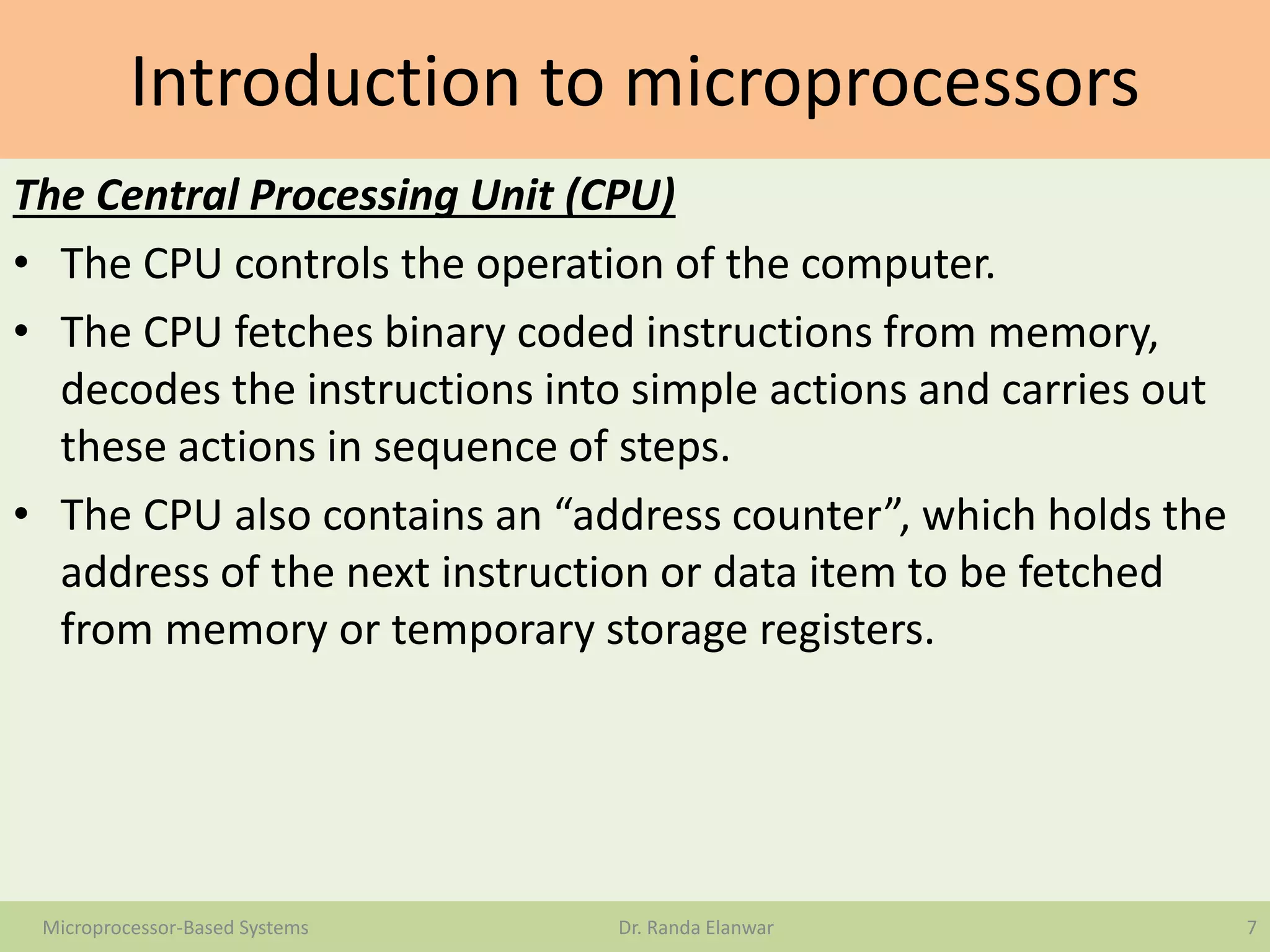 Introduction to microprocessors
The Central Processing Unit (CPU)
• The CPU controls the operation of the computer.
• The CPU fetches binary coded instructions from memory,
decodes the instructions into simple actions and carries out
these actions in sequence of steps.
• The CPU also contains an “address counter”, which holds the
address of the next instruction or data item to be fetched
from memory or temporary storage registers.
7Microprocessor-Based Systems Dr. Randa Elanwar
 