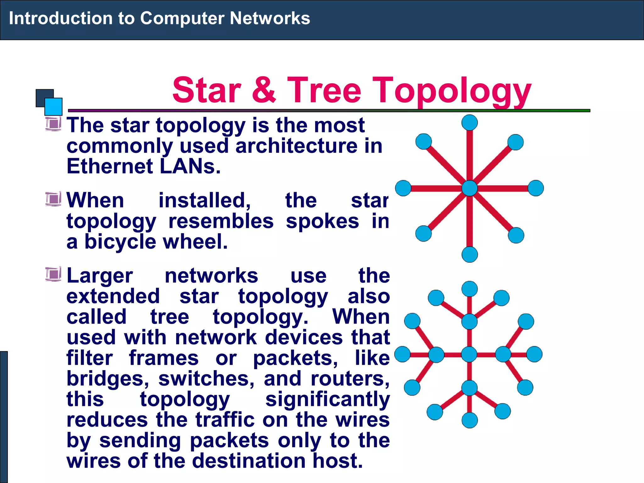 Star & Tree Topology
Introduction to Computer Networks
The star topology is the most
commonly used architecture in
Ethernet LANs.
When installed, the star
topology resembles spokes in
a bicycle wheel.
Larger networks use the
extended star topology also
called tree topology. When
used with network devices that
filter frames or packets, like
bridges, switches, and routers,
this topology significantly
reduces the traffic on the wires
by sending packets only to the
wires of the destination host.
 