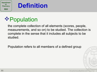 11
Population
the complete collection of all elements (scores, people,
measurements, and so on) to be studied. The collection is
complete in the sense that it includes all subjects to be
studied.
Population refers to all members of a defined group
Definition
 
