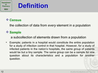 12
 Census
the collection of data from every element in a population
 Sample
a subcollection of elements drawn from a population
• Example; patients in a hospital would constitute the entire population
for a study of infection control in that hospital. However, for a study of
infected patients in the nation’s hospitals, the same group of patients
would be but a tiny sample. The same group can be a sample for one
question about its characteristics and a population for another
question.
Definition
 