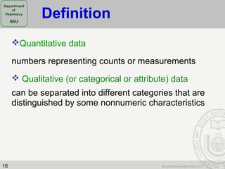 16
Quantitative data
numbers representing counts or measurements
 Qualitative (or categorical or attribute) data
can be separated into different categories that are
distinguished by some nonnumeric characteristics
Definition
 
