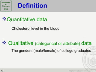17
Quantitative data
Cholesterol level in the blood
 Qualitative (categorical or attribute) data
The genders (male/female) of college graduates
Definition
 