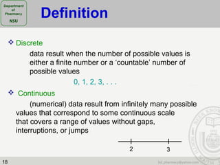 18
 Discrete
data result when the number of possible values is
either a finite number or a ‘countable’ number of
possible values
0, 1, 2, 3, . . .
 Continuous
(numerical) data result from infinitely many possible
values that correspond to some continuous scale
that covers a range of values without gaps,
interruptions, or jumps
2 3
Definition
 