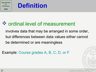 21
 ordinal level of measurement
involves data that may be arranged in some order,
but differences between data values either cannot
be determined or are meaningless
Example: Course grades A, B, C, D, or F
Definition
 