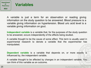 25
Variables
A variable is just a term for an observation or reading giving
information on the study question to be answered. Blood pressure is a
variable giving information on hypertension. Blood uric acid level is a
variable giving information on gout.
Independent variable is a variable that, for the purposes of the study question
to be answered, occurs independently of the effects being studied.
A variable thought to be the cause of some effect. This term is usually used in
experimental research to denote a variable that the experimenter has
manipulated.
Dependent variable is a variable that depends on, or more exactly is
influenced by, the independent variable.
A variable thought to be affected by changes in an independent variable. You
can think of this variable as an outcome.
 