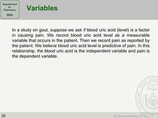 26
Variables
In a study on gout, suppose we ask if blood uric acid (level) is a factor
in causing pain. We record blood uric acid level as a measurable
variable that occurs in the patient. Then we record pain as reported by
the patient. We believe blood uric acid level is predictive of pain. In this
relationship, the blood uric acid is the independent variable and pain is
the dependent variable.
 