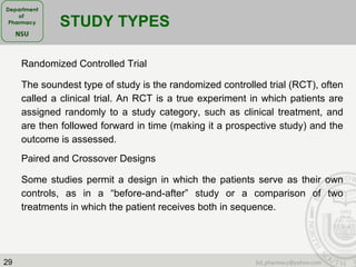 29
Randomized Controlled Trial
The soundest type of study is the randomized controlled trial (RCT), often
called a clinical trial. An RCT is a true experiment in which patients are
assigned randomly to a study category, such as clinical treatment, and
are then followed forward in time (making it a prospective study) and the
outcome is assessed.
STUDY TYPES
Paired and Crossover Designs
Some studies permit a design in which the patients serve as their own
controls, as in a “before-and-after” study or a comparison of two
treatments in which the patient receives both in sequence.
 