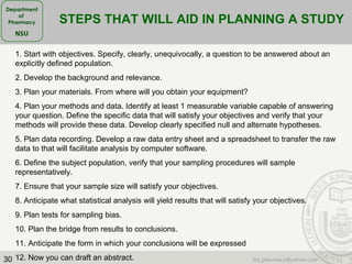 30
STEPS THAT WILL AID IN PLANNING A STUDY
1. Start with objectives. Specify, clearly, unequivocally, a question to be answered about an
explicitly defined population.
2. Develop the background and relevance.
3. Plan your materials. From where will you obtain your equipment?
4. Plan your methods and data. Identify at least 1 measurable variable capable of answering
your question. Define the specific data that will satisfy your objectives and verify that your
methods will provide these data. Develop clearly specified null and alternate hypotheses.
5. Plan data recording. Develop a raw data entry sheet and a spreadsheet to transfer the raw
data to that will facilitate analysis by computer software.
6. Define the subject population, verify that your sampling procedures will sample
representatively.
7. Ensure that your sample size will satisfy your objectives.
8. Anticipate what statistical analysis will yield results that will satisfy your objectives.
9. Plan tests for sampling bias.
10. Plan the bridge from results to conclusions.
11. Anticipate the form in which your conclusions will be expressed
12. Now you can draft an abstract.
 