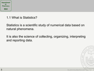 5
1.1 What is Statistics?
Statistics is a scientific study of numerical data based on
natural phenomena.
It is also the science of collecting, organizing, interpreting
and reporting data.
 