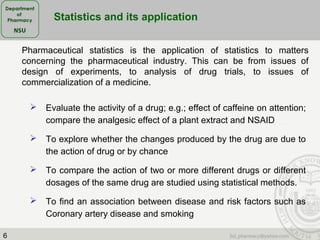 6
 Evaluate the activity of a drug; e.g.; effect of caffeine on attention;
compare the analgesic effect of a plant extract and NSAID
 To explore whether the changes produced by the drug are due to
the action of drug or by chance
 To compare the action of two or more different drugs or different
dosages of the same drug are studied using statistical methods.
 To find an association between disease and risk factors such as
Coronary artery disease and smoking
Pharmaceutical statistics is the application of statistics to matters
concerning the pharmaceutical industry. This can be from issues of
design of experiments, to analysis of drug trials, to issues of
commercialization of a medicine.
Statistics and its application
 