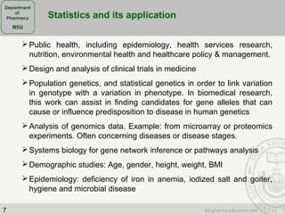 7
Public health, including epidemiology, health services research,
nutrition, environmental health and healthcare policy & management.
Design and analysis of clinical trials in medicine
Population genetics, and statistical genetics in order to link variation
in genotype with a variation in phenotype. In biomedical research,
this work can assist in finding candidates for gene alleles that can
cause or influence predisposition to disease in human genetics
Analysis of genomics data. Example: from microarray or proteomics
experiments. Often concerning diseases or disease stages.
Systems biology for gene network inference or pathways analysis
Demographic studies: Age, gender, height, weight, BMI
Epidemiology: deficiency of iron in anemia, iodized salt and goiter,
hygiene and microbial disease
Statistics and its application
 
