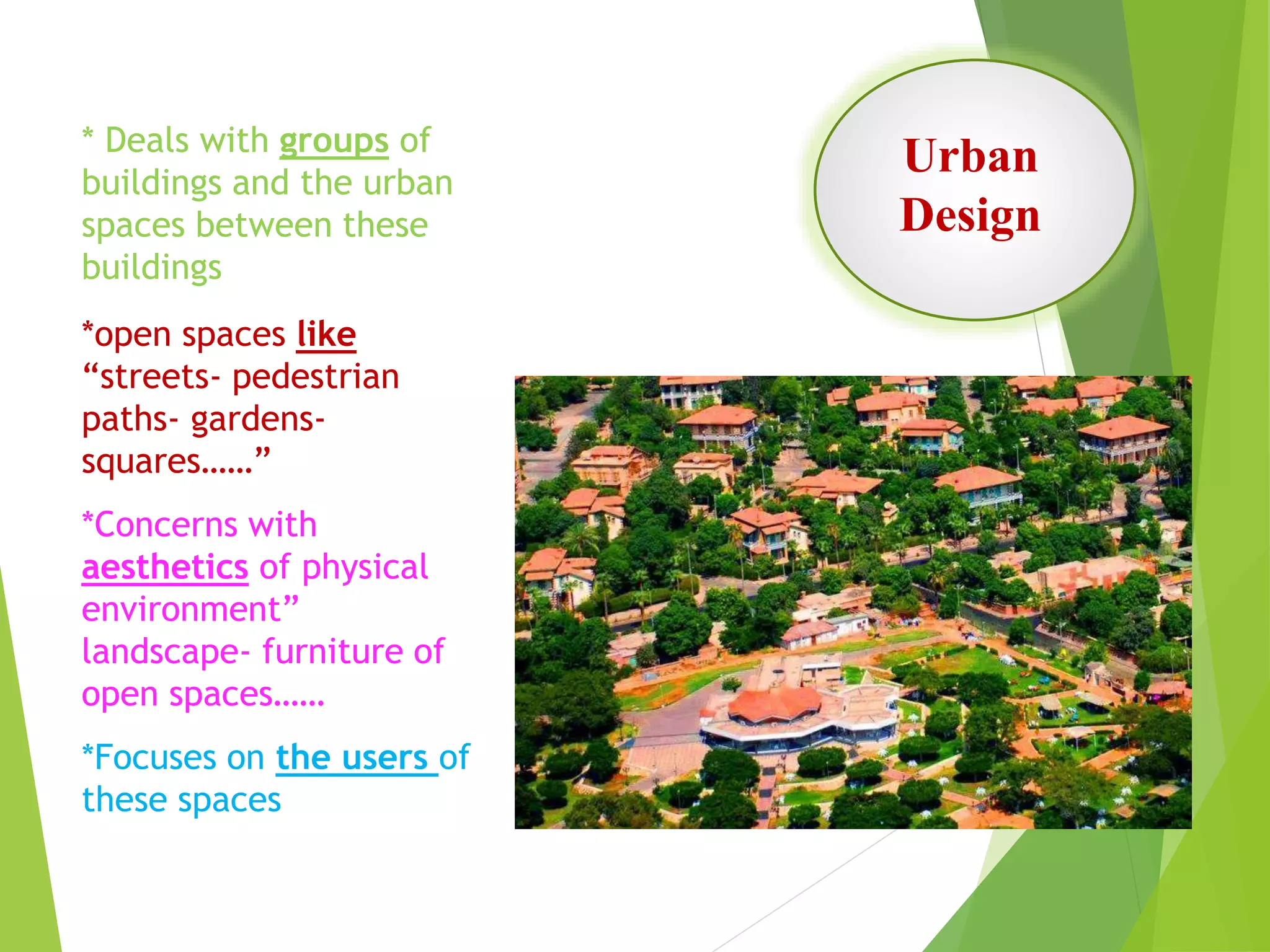 Urban
Design
* Deals with groups of
buildings and the urban
spaces between these
buildings
*open spaces like
“streets- pedestrian
paths- gardens-
squares……”
*Concerns with
aesthetics of physical
environment”
landscape- furniture of
open spaces……
*Focuses on the users of
these spaces
 