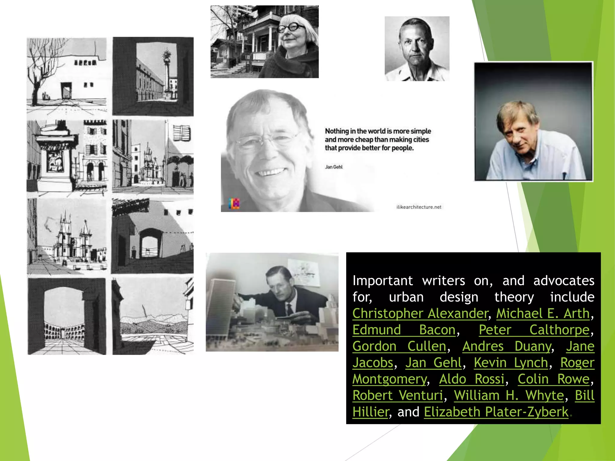 Important writers on, and advocates
for, urban design theory include
Christopher Alexander, Michael E. Arth,
Edmund Bacon, Peter Calthorpe,
Gordon Cullen, Andres Duany, Jane
Jacobs, Jan Gehl, Kevin Lynch, Roger
Montgomery, Aldo Rossi, Colin Rowe,
Robert Venturi, William H. Whyte, Bill
Hillier, and Elizabeth Plater-Zyberk.
 