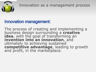 Innovation as a management process
Innovation management:
The process of creating and implementing a
business design surrounding a creative
idea, with the goal of transforming an
invention into an innovation, and
ultimately to achieving sustained
competitive advantage, leading to growth
and profit, in the marketplace.
 