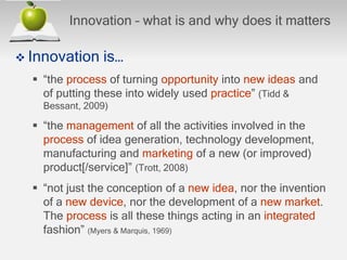 Innovation – what is and why does it matters
 Innovation is…
 “the process of turning opportunity into new ideas and
of putting these into widely used practice” (Tidd &
Bessant, 2009)
 “the management of all the activities involved in the
process of idea generation, technology development,
manufacturing and marketing of a new (or improved)
product[/service]” (Trott, 2008)
 “not just the conception of a new idea, nor the invention
of a new device, nor the development of a new market.
The process is all these things acting in an integrated
fashion” (Myers & Marquis, 1969)
 