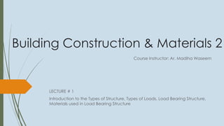 Building Construction & Materials 2
LECTURE # 1
Introduction to the Types of Structure, Types of Loads, Load Bearing Structure,
Materials used in Load Bearing Structure
Course Instructor: Ar. Madiha Waseem
 