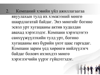 2. Компаний хэвийн үйл ажиллагаагаа
явуулахын тулд их хэмжээний мөнгө
шаардлагатай байдаг. Энэ мөнгийг богино
эсвэл урт хугацааны актив худалдан
авахад хэрэглэдэг. Компани хэрэгцээгээ
санхүүжүүлэхийн тулд урт, богино
хугацааны янз бүрийн үнэт цаас гаргадаг.
Компани зарим үед хөрөнгө нийлүүлэгч
байдаг боловч ихэнхдээ мөнгө
хэрэглэгчийн үүрэг гүйцэтгэдэг.
 