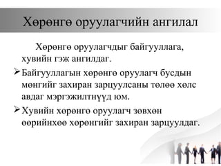 Хөрөнгө оруулагчийн ангилал
Хөрөнгө оруулагчдыг байгууллага,
хувийн гэж ангилдаг.
Байгууллагын хөрөнгө оруулагч бусдын
мөнгийг захиран зарцуулсаны төлөө хөлс
авдаг мэргэжилтнүүд юм.
Хувийн хөрөнгө оруулагч зөвхөн
өөрийнхөө хөрөнгийг захиран зарцуулдаг.
 