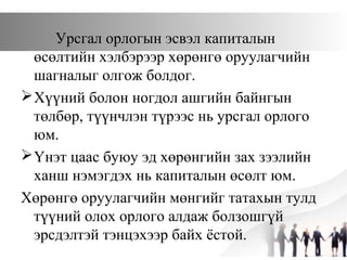 Урсгал орлогын эсвэл капиталын
өсөлтийн хэлбэрээр хөрөнгө оруулагчийн
шагналыг олгож болдог.
Хүүний болон ногдол ашгийн байнгын
төлбөр, түүнчлэн түрээс нь урсгал орлого
юм.
Үнэт цаас буюу эд хөрөнгийн зах зээлийн
ханш нэмэгдэх нь капиталын өсөлт юм.
Хөрөнгө оруулагчийн мөнгийг татахын тулд
түүний олох орлого алдаж болзошгүй
эрсдэлтэй тэнцэхээр байх ёстой.
 