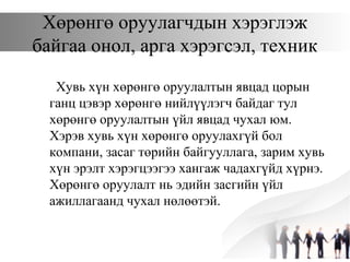 Хөрөнгө оруулагчдын хэрэглэж
байгаа онол, арга хэрэгсэл, техник
Хувь хүн хөрөнгө оруулалтын явцад цорын
ганц цэвэр хөрөнгө нийлүүлэгч байдаг тул
хөрөнгө оруулалтын үйл явцад чухал юм.
Хэрэв хувь хүн хөрөнгө оруулахгүй бол
компани, засаг төрийн байгууллага, зарим хувь
хүн эрэлт хэрэгцээгээ хангаж чадахгүйд хүрнэ.
Хөрөнгө оруулалт нь эдийн засгийн үйл
ажиллагаанд чухал нөлөөтэй.
 