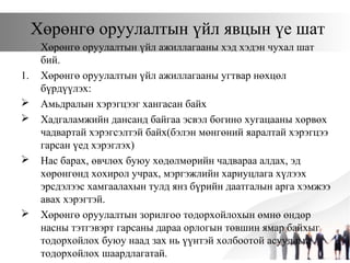 Хөрөнгө оруулалтын үйл явцын үе шат
Хөрөнгө оруулалтын үйл ажиллагааны хэд хэдэн чухал шат
бий.
1. Хөрөнгө оруулалтын үйл ажиллагааны угтвар нөхцөл
бүрдүүлэх:
 Амьдралын хэрэгцээг хангасан байх
 Хадгаламжийн дансанд байгаа эсвэл богино хугацааны хөрвөх
чадвартай хэрэгсэлтэй байх(бэлэн мөнгөний яаралтай хэрэгцээ
гарсан үед хэрэглэх)
 Нас барах, өвчлөх буюу хөдөлмөрийн чадвараа алдах, эд
хөрөнгөнд хохирол учрах, мэргэжлийн хариуцлага хүлээх
эрсдэлээс хамгаалахын тулд янз бүрийн даатгалын арга хэмжээ
авах хэрэгтэй.
 Хөрөнгө оруулалтын зорилгоо тодорхойлохын өмнө өндөр
насны тэтгэвэрт гарсаны дараа орлогын төвшин ямар байхыг
тодорхойлох буюу наад зах нь үүнтэй холбоотой асуудлыг
тодорхойлох шаардлагатай.
 