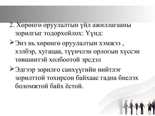 2. Хөрөнгө оруулалтын үйл ажиллагааны
зорилгыг тодорхойлох: Үүнд:
Энэ нь хөрөнгө оруулалтын хэмжээ ,
хэлбэр, хугацаа, түүнчлэн орлогын хүссэн
төвшинтэй холбоотой эрсдэл
Эдгээр зорилго санхүүгийн нийтлэг
зорилттой тохирсон байхаас гадна биелэх
боломжтой байх ёстой.
 