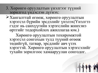 3. Хөрөнгө оруулалтын үнэлгээг түүний
зорилгод үндэслэн дүгнэх:
Хангалттай өгөөж, хөрөнгө оруулалтын
хэрэгсэл бүрийн эрсдэлийг үнэлэх(Үнэлгээ
гэдэг нь санхүүгийн хэрэгслийн жинхэнэ
өртгийг тодорхойлох ажиллагаа юм.)
Хөрөнгө оруулалтын тохиромжтой
хэрэгсэл сонгохын тулд түүний өгөөж
төдийгүй, татвар, эрсдлийг авч үзэх
хэрэгтэй. Хөрөнгө оруулалтын хэрэгсэлийг
тухайн зорилгоос хамааруулан сонгодог.
 